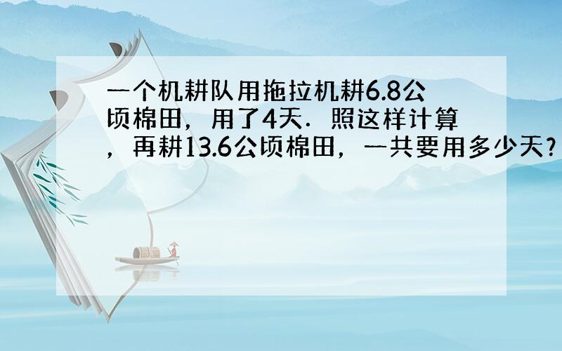 一个机耕队用拖拉机耕6.8公顷棉田，用了4天．照这样计算，再耕13.6公顷棉田，一共要用多少天？