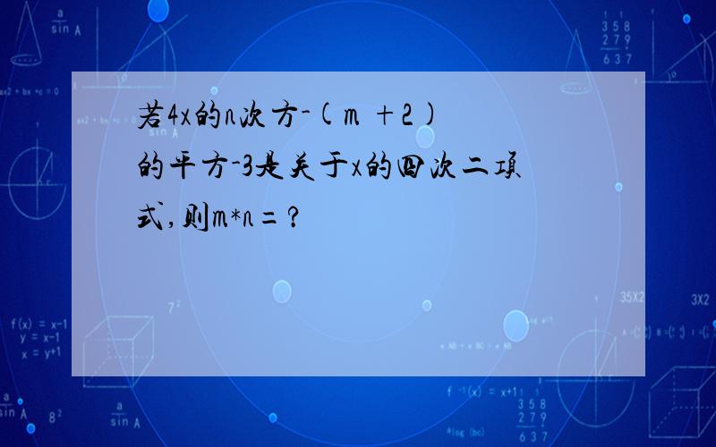 若4x的n次方-(m +2)的平方-3是关于x的四次二项式,则m*n=?