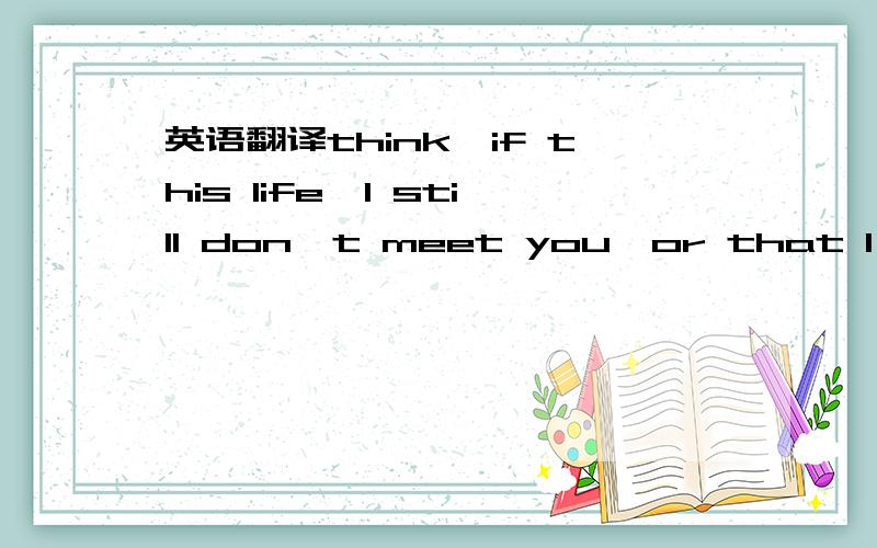 英语翻译think,if this life,I still don't meet you,or that I,perc