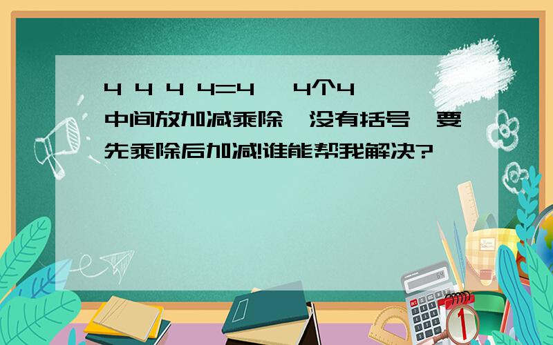 4 4 4 4=4 ,4个4中间放加减乘除,没有括号,要先乘除后加减!谁能帮我解决?