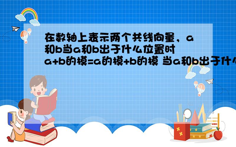 在数轴上表示两个共线向量，a和b当a和b出于什么位置时 a+b的模=a的模+b的模 当a和b出于什么位置时 a+b的模=