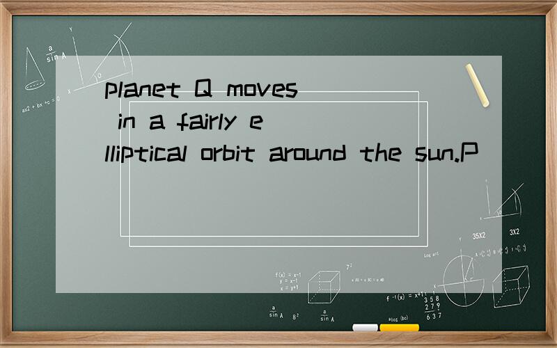 planet Q moves in a fairly elliptical orbit around the sun.P