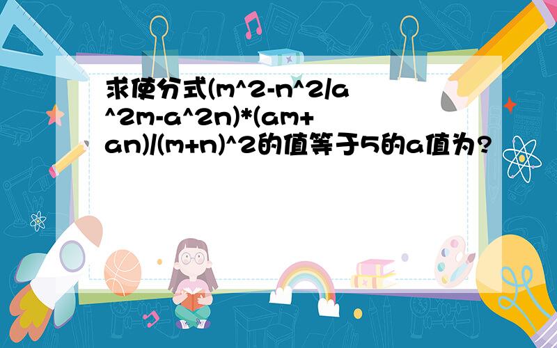 求使分式(m^2-n^2/a^2m-a^2n)*(am+an)/(m+n)^2的值等于5的a值为?