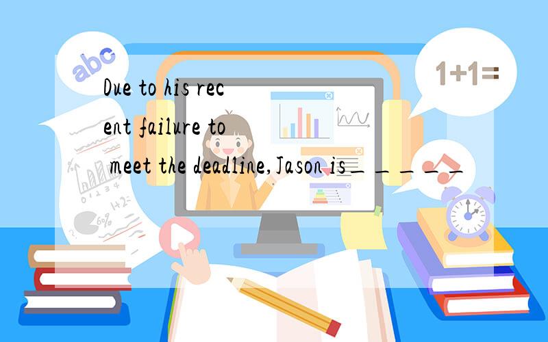 Due to his recent failure to meet the deadline,Jason is_____