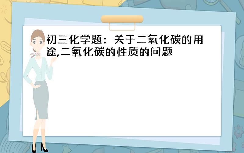 初三化学题：关于二氧化碳的用途,二氧化碳的性质的问题