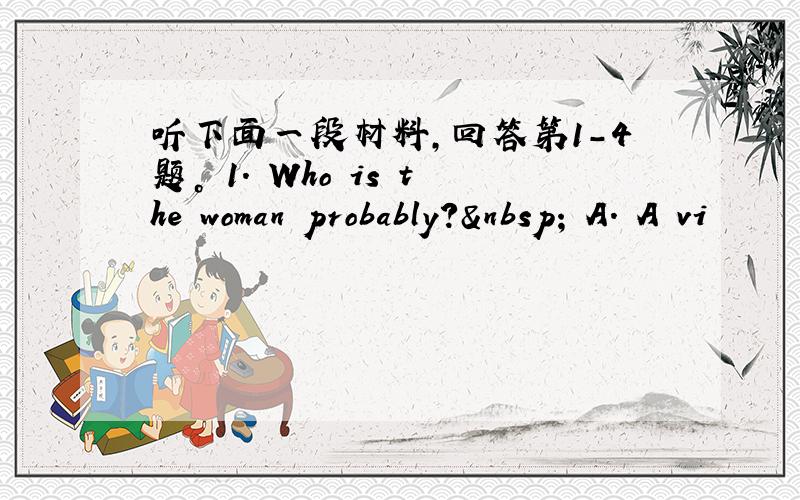 听下面一段材料，回答第1-4题。 1. Who is the woman probably?  A. A vi