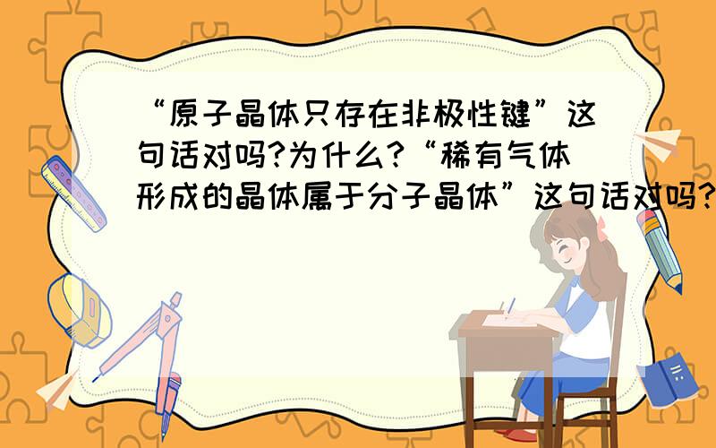 “原子晶体只存在非极性键”这句话对吗?为什么?“稀有气体形成的晶体属于分子晶体”这句话对吗?