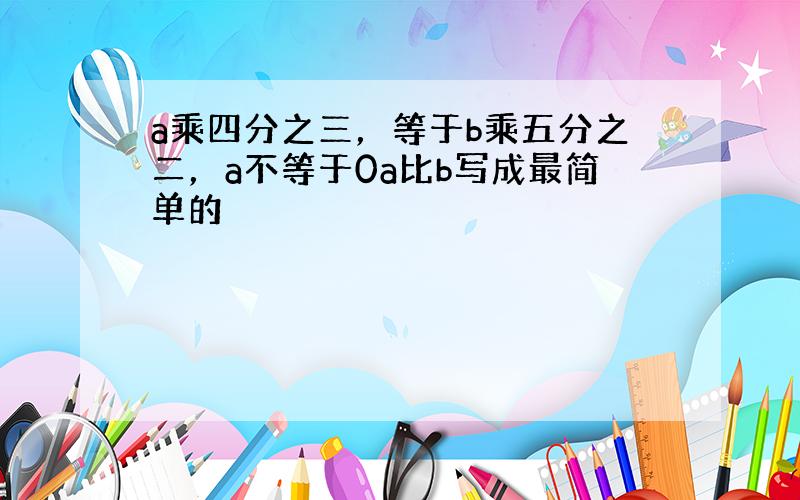 a乘四分之三，等于b乘五分之二，a不等于0a比b写成最简单的