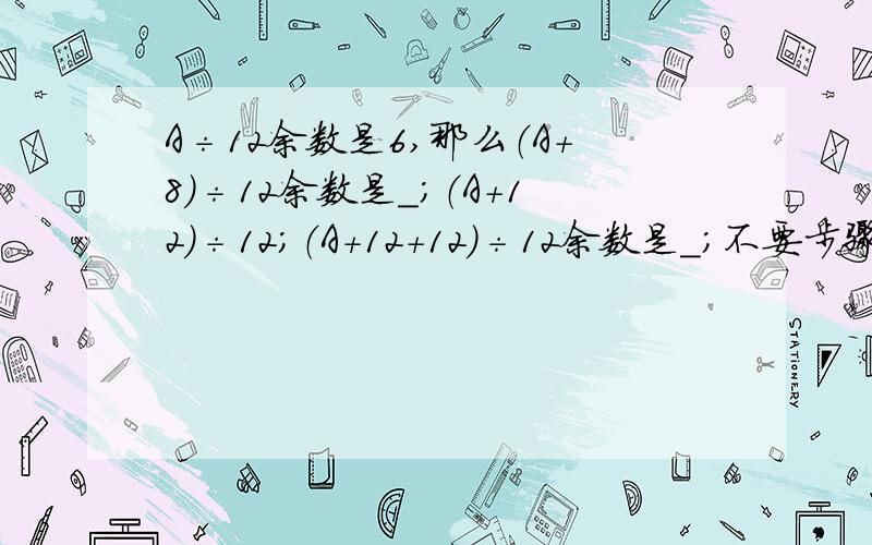 A÷12余数是6,那么（A+8）÷12余数是＿;（A+12）÷12；（A+12+12)÷12余数是＿；不要步骤