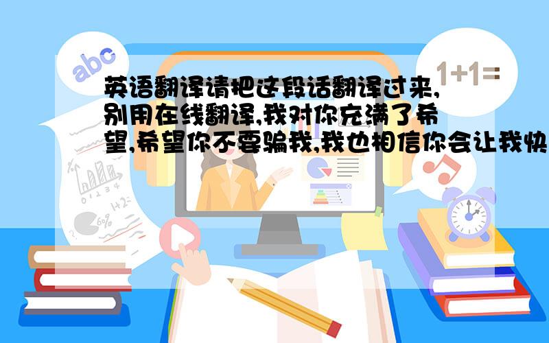 英语翻译请把这段话翻译过来,别用在线翻译,我对你充满了希望,希望你不要骗我,我也相信你会让我快乐,我会珍惜这份感情,我也