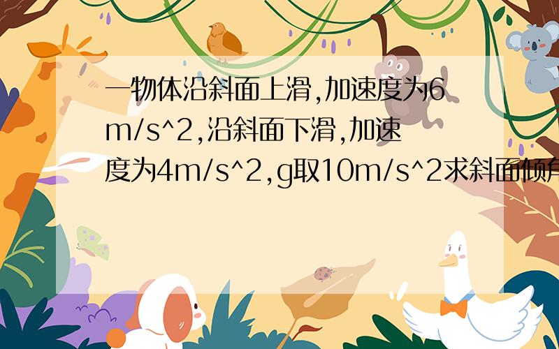 一物体沿斜面上滑,加速度为6m/s^2,沿斜面下滑,加速度为4m/s^2,g取10m/s^2求斜面倾角和斜面间动摩擦因素