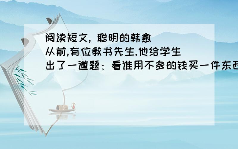 阅读短文, 聪明的韩愈 　　从前,有位教书先生,他给学生出了一道题：看谁用不多的钱买一件东西,能把书房装满.