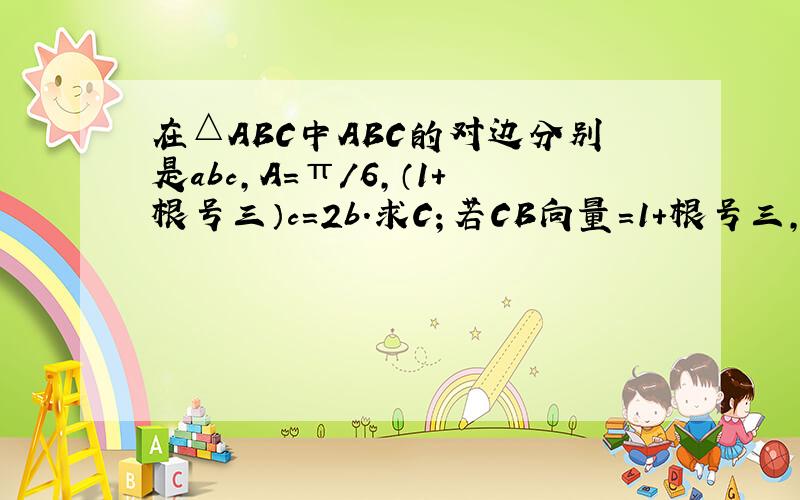 在△ABC中ABC的对边分别是abc,A=π/6,（1+根号三）c=2b.求C；若CB向量=1+根号三,求a.b.c