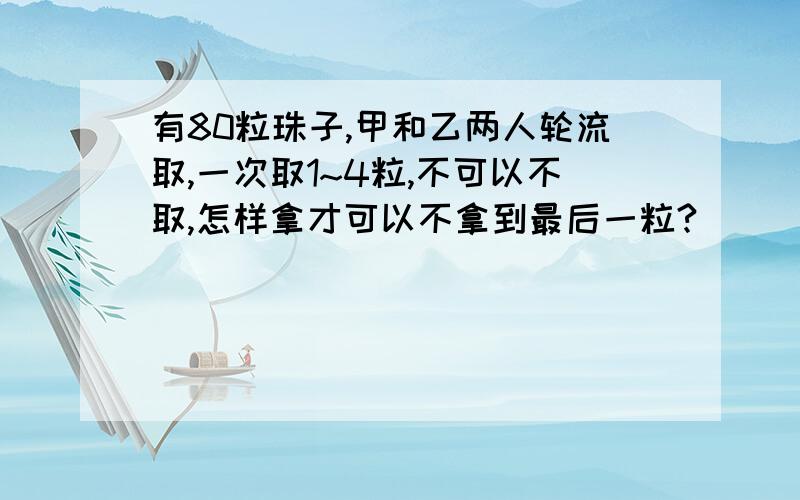 有80粒珠子,甲和乙两人轮流取,一次取1~4粒,不可以不取,怎样拿才可以不拿到最后一粒?