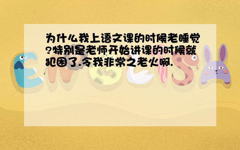 为什么我上语文课的时候老睡觉?特别是老师开始讲课的时候就犯困了.令我非常之老火啊.