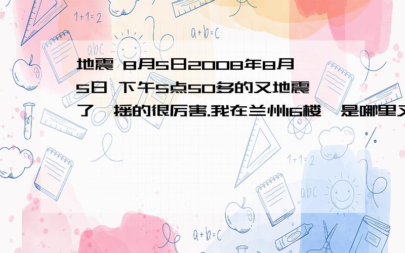 地震 8月5日2008年8月5日 下午5点50多的又地震了,摇的很厉害.我在兰州16楼,是哪里又震了啊?