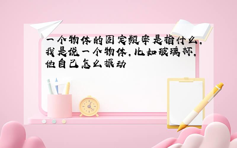 一个物体的固定频率是指什么,我是说一个物体,比如玻璃杯,他自己怎么振动