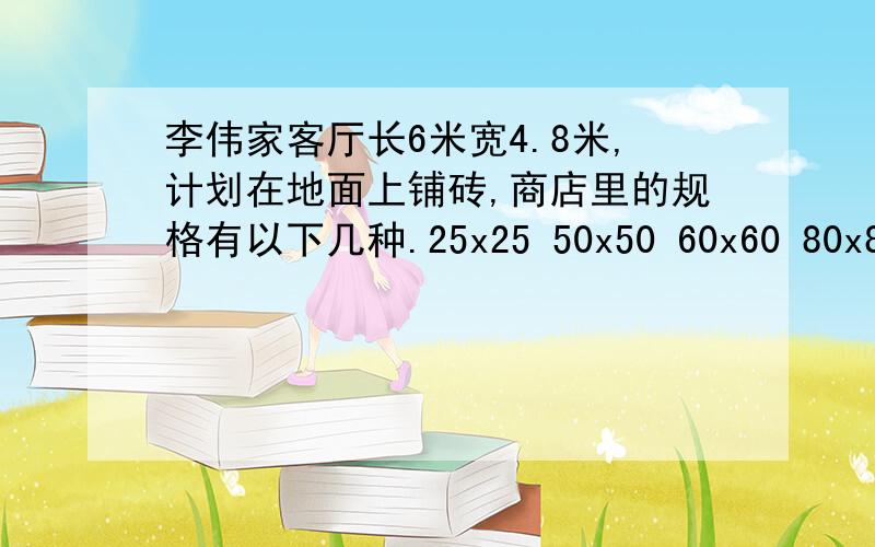 李伟家客厅长6米宽4.8米,计划在地面上铺砖,商店里的规格有以下几种.25x25 50x50 60x60 80x80你认