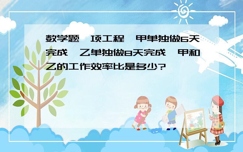 数学题一项工程,甲单独做6天完成,乙单独做8天完成,甲和乙的工作效率比是多少?