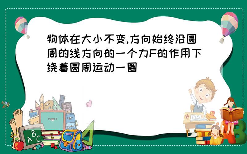 物体在大小不变,方向始终沿圆周的线方向的一个力F的作用下绕着圆周运动一圈