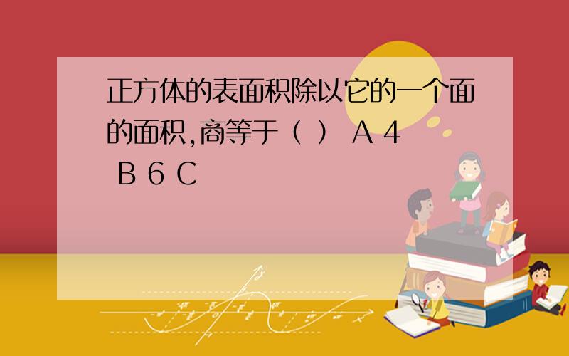 正方体的表面积除以它的一个面的面积,商等于（ ） A 4 B 6 C