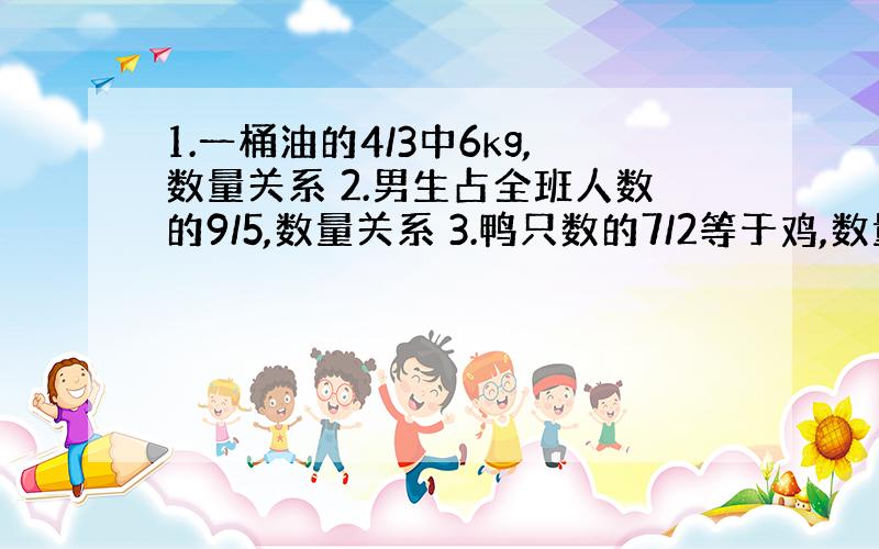 1.一桶油的4/3中6kg,数量关系 2.男生占全班人数的9/5,数量关系 3.鸭只数的7/2等于鸡,数量关系