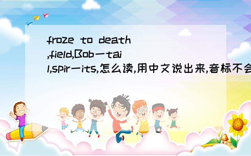 froze to death,field,Bob一tail,spir一its,怎么读,用中文说出来,音标不会看.