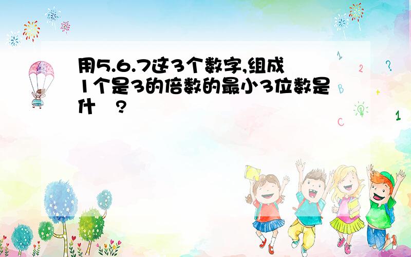 用5.6.7这3个数字,组成1个是3的倍数的最小3位数是什麼?