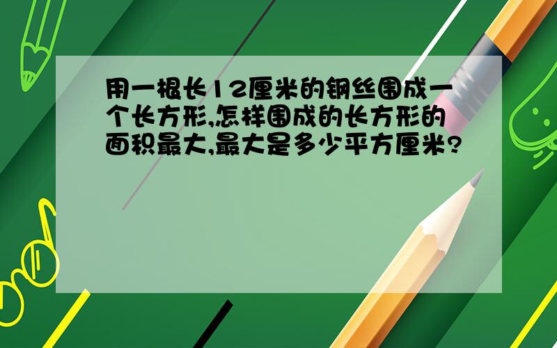 用一根长12厘米的钢丝围成一个长方形,怎样围成的长方形的面积最大,最大是多少平方厘米?