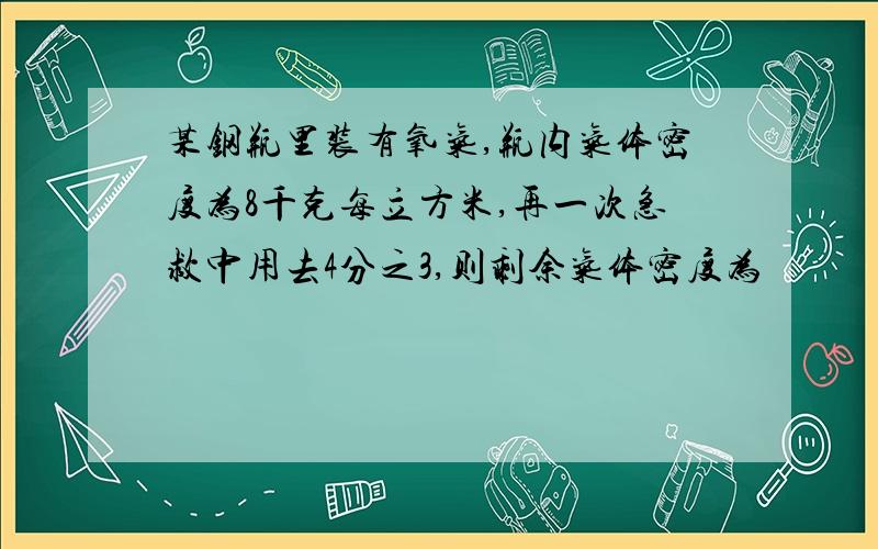 某钢瓶里装有氧气,瓶内气体密度为8千克每立方米,再一次急救中用去4分之3,则剩余气体密度为