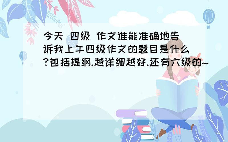 今天 四级 作文谁能准确地告诉我上午四级作文的题目是什么?包括提纲.越详细越好.还有六级的~