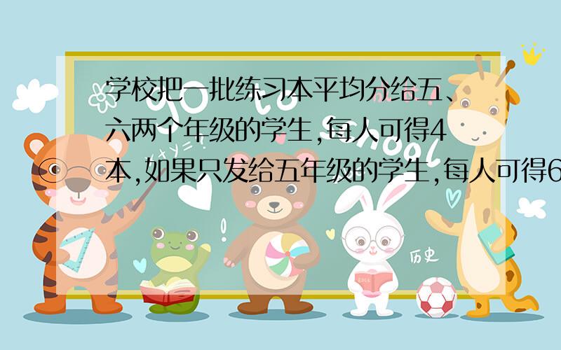 学校把一批练习本平均分给五、六两个年级的学生,每人可得4本,如果只发给五年级的学生,每人可得6本;如果只发给六年级的学生