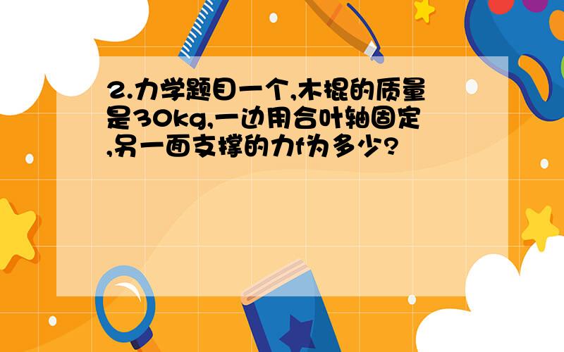 2.力学题目一个,木棍的质量是30kg,一边用合叶轴固定,另一面支撑的力f为多少?