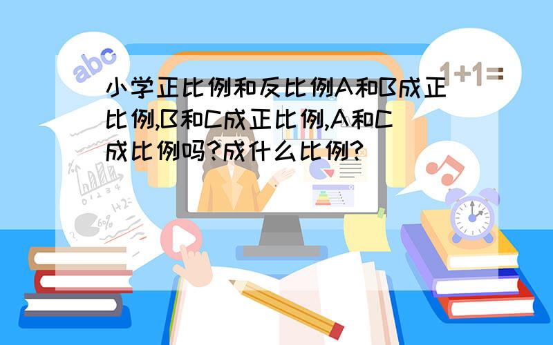 小学正比例和反比例A和B成正比例,B和C成正比例,A和C成比例吗?成什么比例?