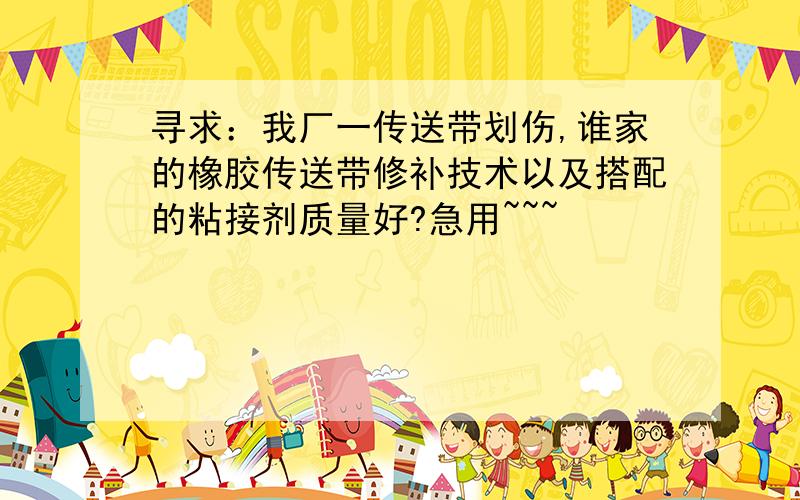 寻求：我厂一传送带划伤,谁家的橡胶传送带修补技术以及搭配的粘接剂质量好?急用~~~