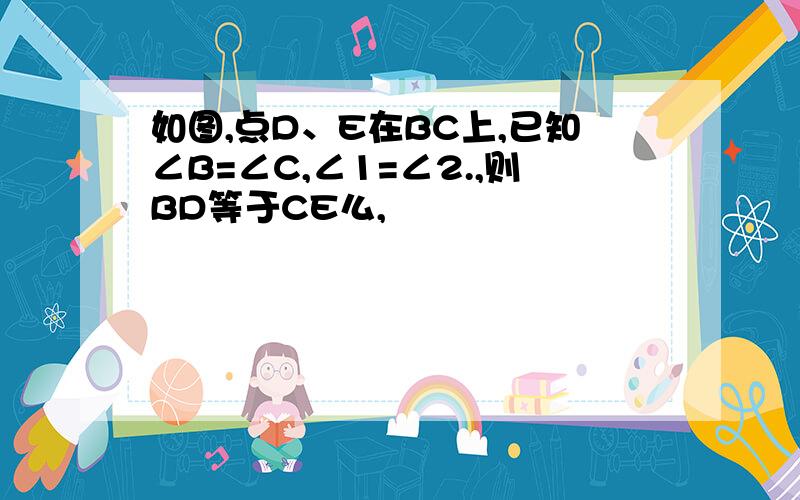 如图,点D、E在BC上,已知∠B=∠C,∠1=∠2.,则BD等于CE么,