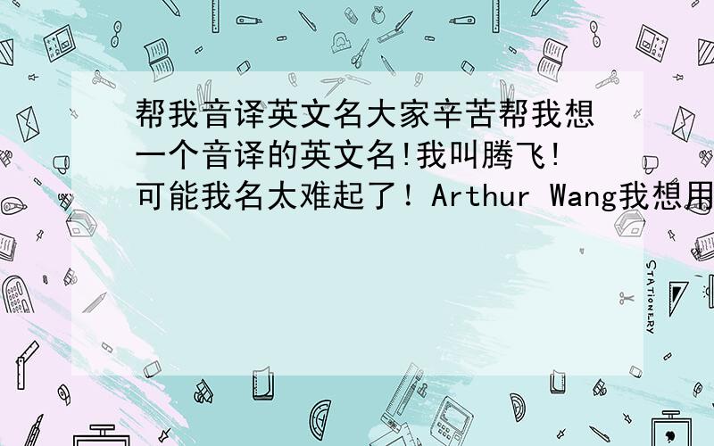 帮我音译英文名大家辛苦帮我想一个音译的英文名!我叫腾飞!可能我名太难起了！Arthur Wang我想用这个了！你们觉得怎