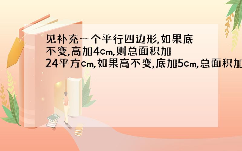 见补充一个平行四边形,如果底不变,高加4cm,则总面积加24平方cm,如果高不变,底加5cm,总面积加25平方cm原来平