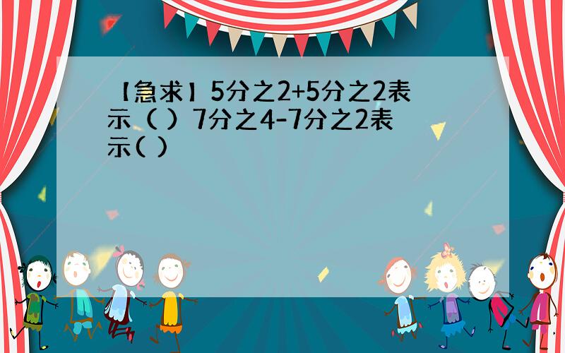 【急求】5分之2+5分之2表示（ ）7分之4-7分之2表示( )