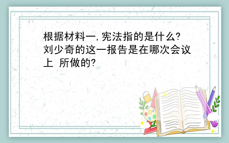 根据材料一,宪法指的是什么?刘少奇的这一报告是在哪次会议上 所做的?