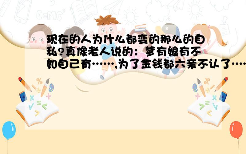 现在的人为什么都变的那么的自私?真像老人说的：爹有娘有不如自己有……,为了金钱都六亲不认了……唉……!