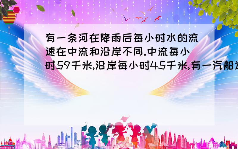 有一条河在降雨后每小时水的流速在中流和沿岸不同.中流每小时59千米,沿岸每小时45千米,有一汽船逆流而上,从沿岸航行15