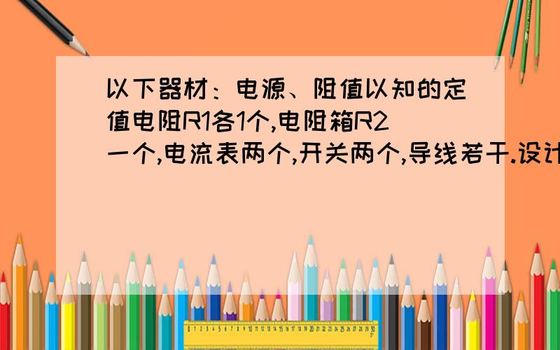 以下器材：电源、阻值以知的定值电阻R1各1个,电阻箱R2一个,电流表两个,开关两个,导线若干.设计一...