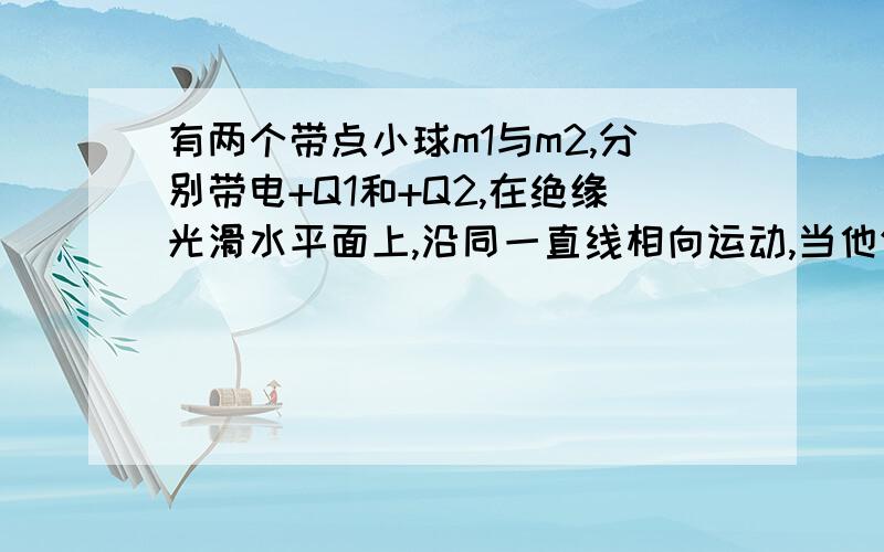 有两个带点小球m1与m2,分别带电+Q1和+Q2,在绝缘光滑水平面上,沿同一直线相向运动,当他们相距r时,速率分别为v1