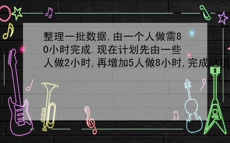 整理一批数据,由一个人做需80小时完成.现在计划先由一些人做2小时,再增加5人做8小时,完成这项工作