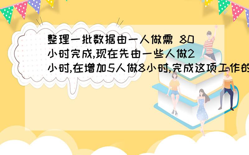 整理一批数据由一人做需 80小时完成,现在先由一些人做2小时,在增加5人做8小时,完成这项工作的3/4,怎样安