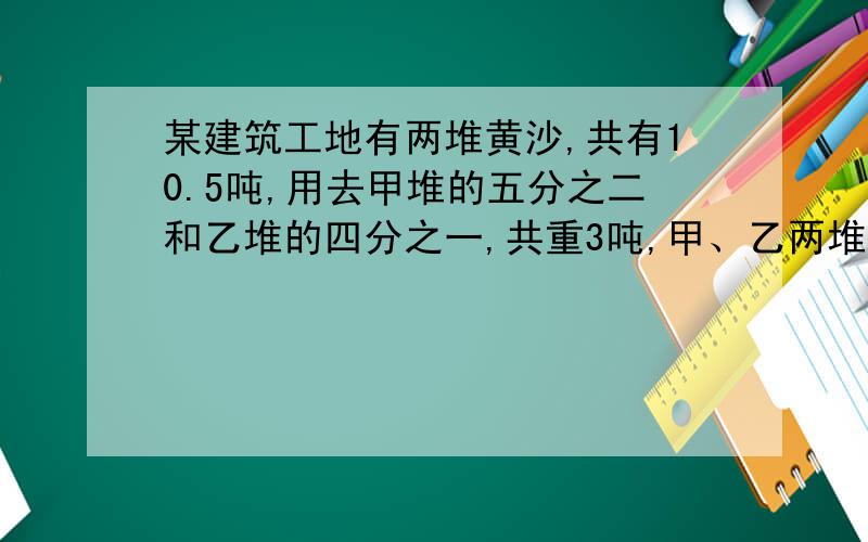 某建筑工地有两堆黄沙,共有10.5吨,用去甲堆的五分之二和乙堆的四分之一,共重3吨,甲、乙两堆各种多少吨