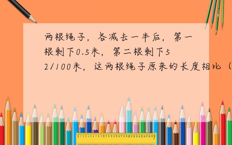 两根绳子，各减去一半后，第一根剩下0.5米，第二根剩下52/100米，这两根绳子原来的长度相比（　　）