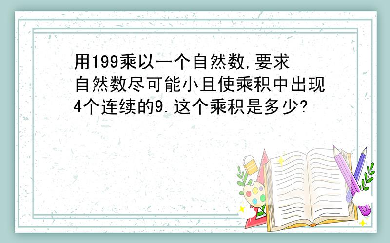 用199乘以一个自然数,要求自然数尽可能小且使乘积中出现4个连续的9.这个乘积是多少?