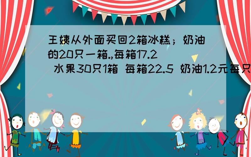 王姨从外面买回2箱冰糕；奶油的20只一箱.,每箱17.2 水果30只1箱 每箱22.5 奶油1.2元每只,水果1元每只